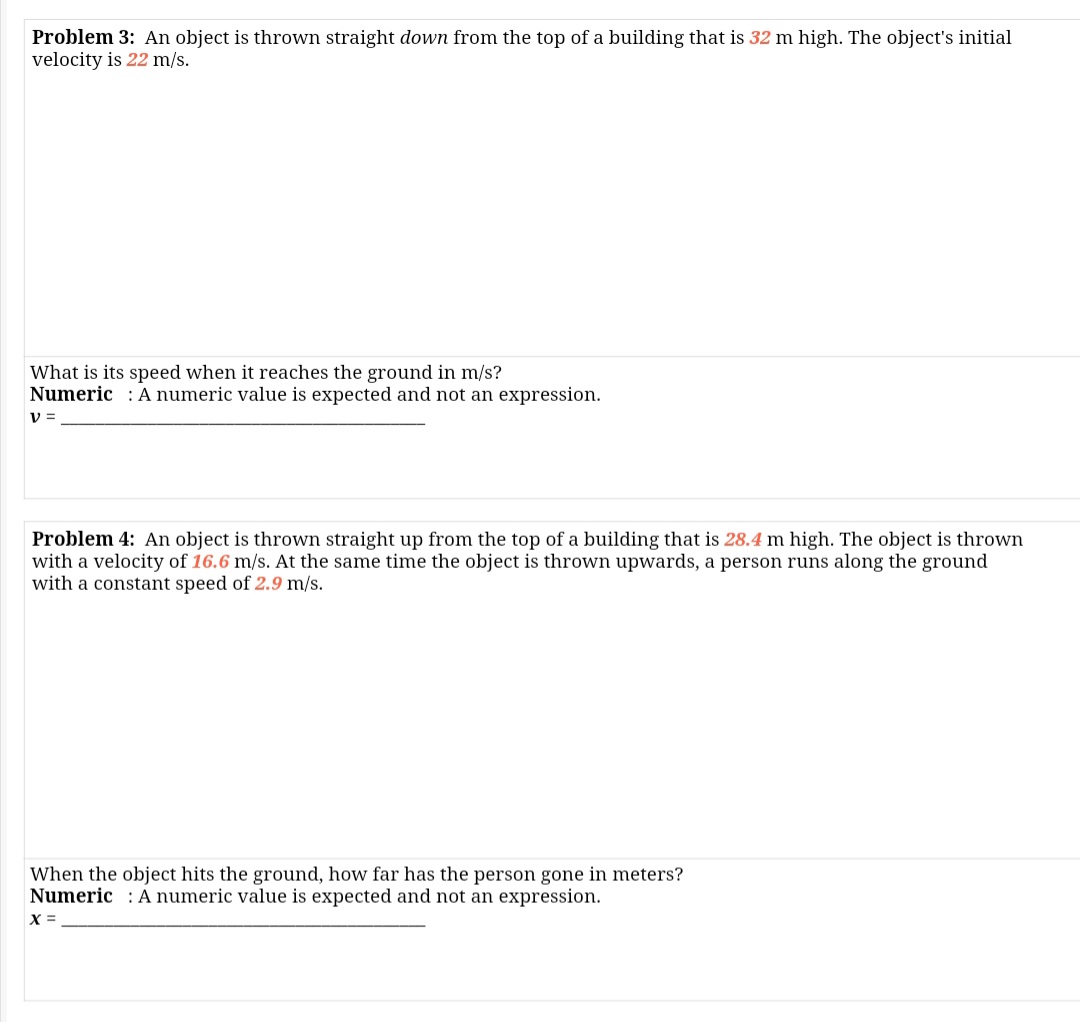 Problem 3: An object is thrown straight down from the top of a building that is 32 m high. The object's initial
velocity is 22 m/s.
What is its speed when it reaches the ground in m/s?
Numeric : A numeric value is expected and not an expression.
V =
