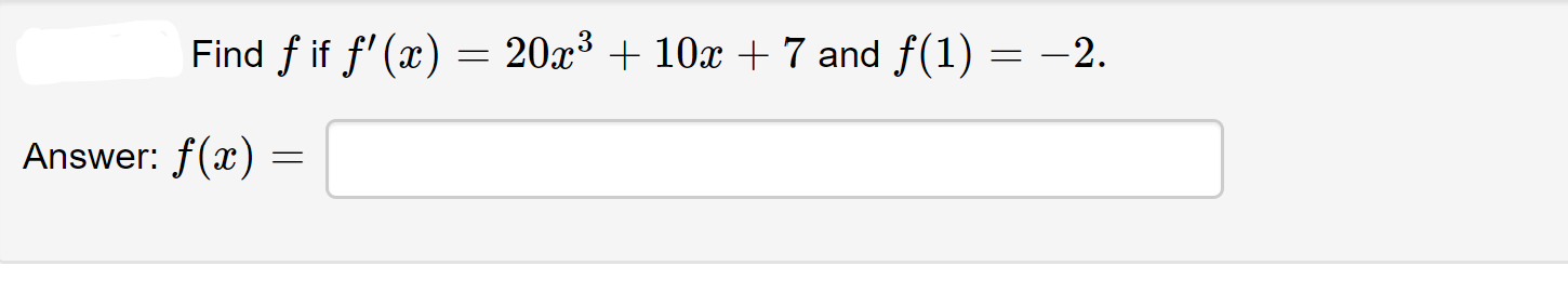 **Problem:**

Find \( f \) if \( f'(x) = 20x^3 + 10x + 7 \) and \( f(1) = -2 \).

**Solution:**

Answer: \( f(x) = \) [this portion is blank and is intended for the student to input their answer].

To solve this problem, we need to integrate the derivative \( f'(x) \):

\[ f'(x) = 20x^3 + 10x + 7 \]

Integrate each term with respect to \( x \):

\[ f(x) = \int (20x^3 + 10x + 7) \, dx \]

Breaking it down:

1. \( \int 20x^3 \, dx \) gives \( \frac{20x^4}{4} = 5x^4 \)
2. \( \int 10x \, dx \) gives \( \frac{10x^2}{2} = 5x^2 \)
3. \( \int 7 \, dx \) gives \( 7x \)

So, 

\[ f(x) = 5x^4 + 5x^2 + 7x + C \]

Now, use the initial condition \( f(1) = -2 \) to find \( C \):

\[ f(1) = 5(1)^4 + 5(1)^2 + 7(1) + C = -2 \]
\[ 5 + 5 + 7 + C = -2 \]
\[ 17 + C = -2 \]
\[ C = -19 \]

Therefore, the function \( f(x) \) is:

\[ f(x) = 5x^4 + 5x^2 + 7x - 19 \]