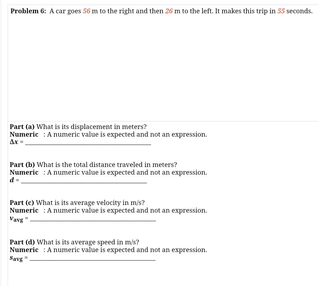 Problem 6: A car goes 56 m to the right and then 26 m to the left. It makes this trip in 55 seconds
Part (a) What is its displacement in meters?
Numeric : A numeric value is expected and not an expression.
Ax =
Part (b) What is the total distance traveled in meters?
Numeric : A numeric value is expected and not an expression.
d =
Part (c) What is its average velocity in m/s?
Numeric : A numeric value is expected and not an expression.
Vavg
%3D
Part (d) What is its average speed in m/s?
Numeric : Anumeric value is expected and not an expression.
Savg =
