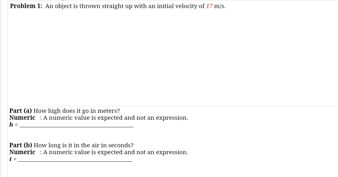 Problem 1: An object is thrown straight up with an initial velocity of 17 m/s.
Part (a) How high does it go in meters?
Numeric : A numeric value is expected and not an expression.
h =
Part (b) How long is it in the air in seconds?
Numeric : A numeric value is expected and not an expression.
t =
