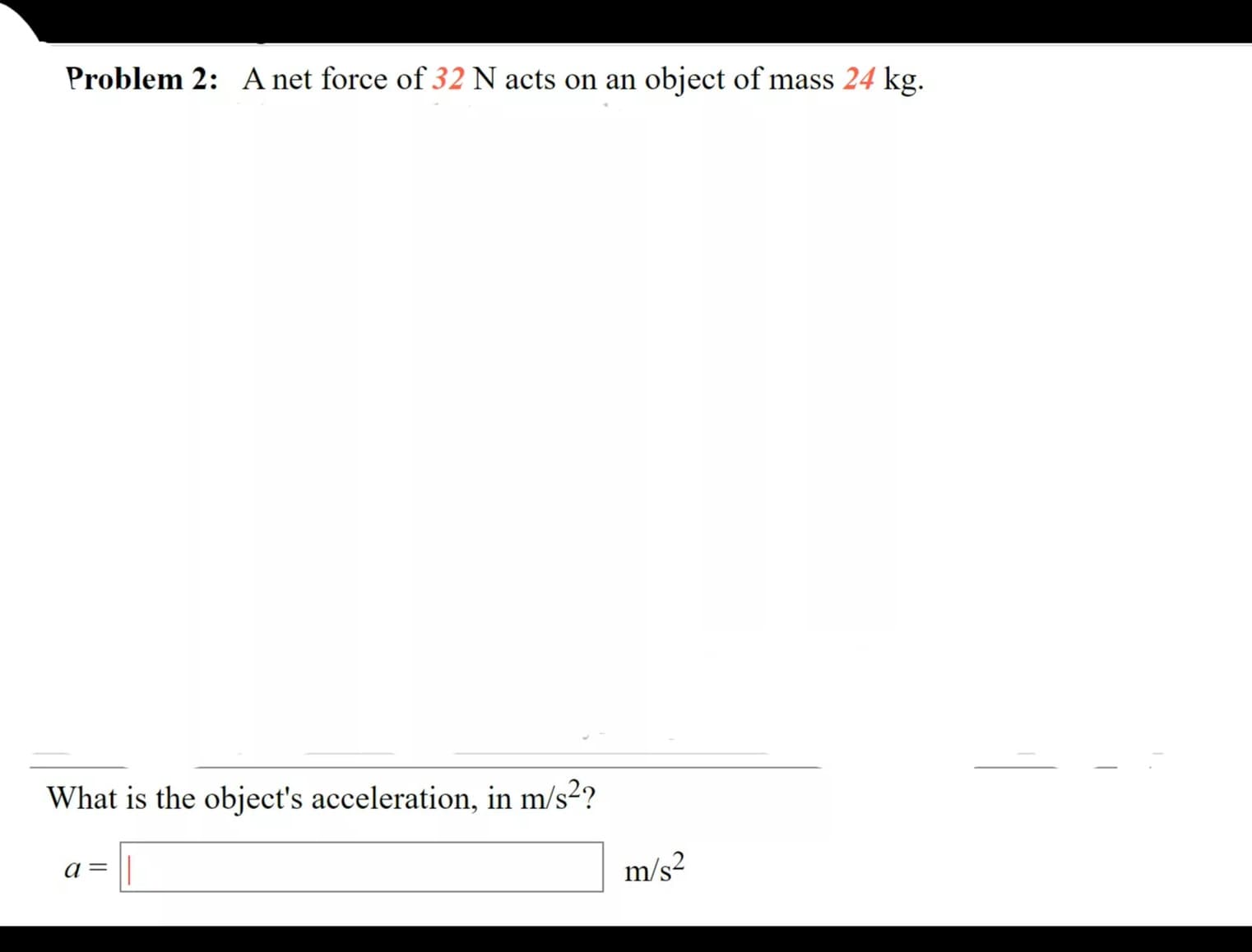 Problem 2: A net force of 32 N acts on an object of mass 24 kg.
What is the object's acceleration, in m/s²?
a= ||
m/s²
