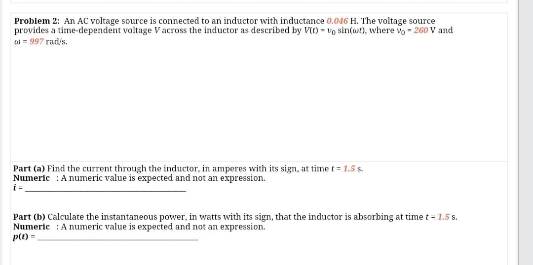 Problem 2: An AC voltage source is connected to an inductor with inductance 0.046 H. The voltage source
provides a time-dependent voltage V across the inductor as described by V(t) = vo sin(wt), where vo = 260 V and
w = 997 rad/s.
Part (a) Find the current through the inductor, in amperes with its sign, at time t = 1.5 s.
Numeric : A numeric value is expected and not an expression.
i =
Part (b) Calculate the instantaneous power, in watts with its sign, that the inductor is absorbing at time t = 1.5 s.
Numeric : A numeric value is expected and not an expression.
p(t) =
