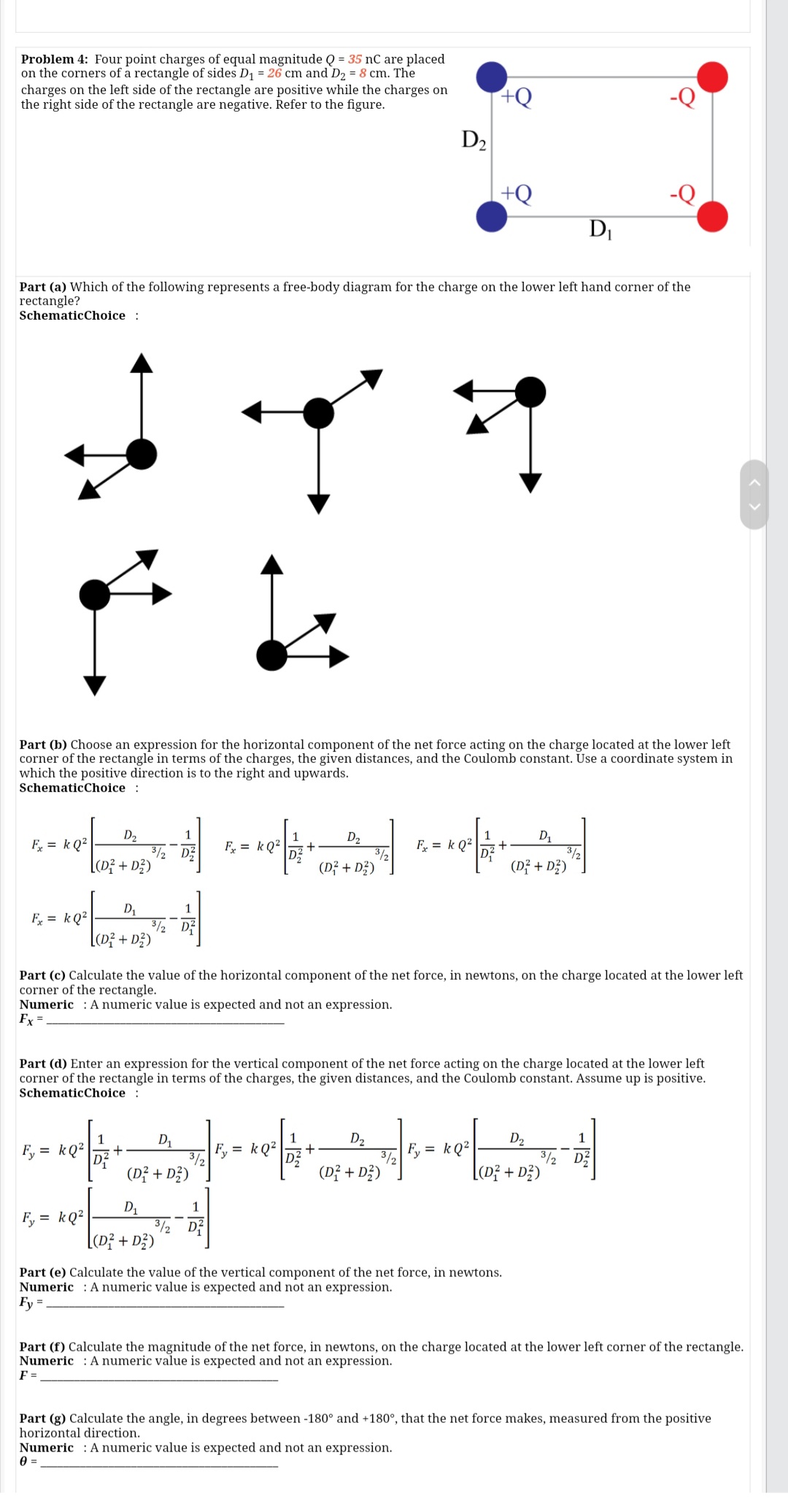 Problem 4: Four point charges of equal magnitude Q = 35 nC are placed
on the corners of a rectangle of sides D1 = 26 cm and D, = 8 cm. The
charges on the left side of the rectangle are positive while the charges on
the right side of the rectangle are negative. Refer to the figure.
D2
+Q
DI
Part (a) Which of the following represents a free-body diagram for the charge on the lower left hand corner of the
rectangle?
SchematicChoice :
Part (b) Choose an expression for the horizontal component of the net force acting on the charge located at the lower left
corner of the rectangle in terms of the charges, the given distances, and the Coulomb constant. Use a coordinate system in
which the positive direction is to the right and upwards.
SchematicChoice :
D2
3/2 DE
[(D} + D3)
1
D2
3/2
(D; + D3)
1
F = k Q?
F, = kQ?
+
F = k Q2
(Dž + D;)
1
F = kQ²
3/2 D
[(D} + D3)
Part (c) Calculate the value of the horizontal component of the net force, in newtons, on the charge located at the lower left
corner of the rectangle.
Numeric : A numeric value is expected and not an expression.
Fx =
Part (d) Enter an expression for the vertical component of the net force acting on the charge located at the lower left
corner of the rectangle in terms of the charges, the given distances, and the Coulomb constant. Assume up is positive.
SchematicChoice :
D2
3/2
(D? + D?)
D2
3/2
[(D} + D?)
1
D1
F, = kQ²
3/2
Fy = kQ2
F, = kQ²
(D? + D3)
D1
3/2 D?
[(D} + D3)
1
F, = kQ?
Part (e) Calculate the value of the vertical component of the net force, in newtons.
Numeric : A numeric value is expected and not an expression.
Fy
Part (f) Calculate the magnitude of the net force, in newtons, on the charge located at the lower left corner of the rectangle.
Numeric : Anumeric value is expected and not an expression.
F =
Part (g) Calculate the angle, in degrees between -180° and +180°, that the net force makes, measured from the positive
horizontal direction.
Numeric : A numeric value is expected and not an expression.
