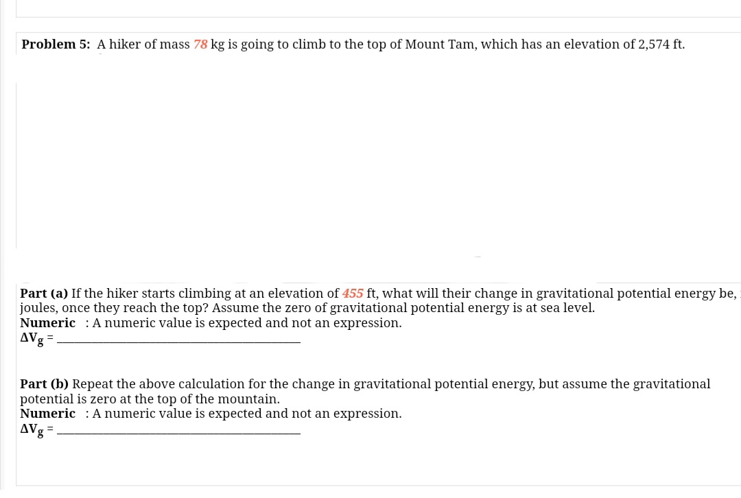 Problem 5: A hiker of mass 78 kg is going to climb to the top of Mount Tam, which has an elevation of 2,574 ft.
Part (a) If the hiker starts climbing at an elevation of 455 ft, what will their change in gravitational potential energy be,
joules, once they reach the top? Assume the zero of gravitational potential energy is at sea level.
Numeric : A numeric value is expected and not an expression.
AVg
Part (b) Repeat the above calculation for the change in gravitational potential energy, but assume the gravitational
potential is zero at the top of the mountain.
Numeric : A numeric value is expected and not an expression.
AVg
