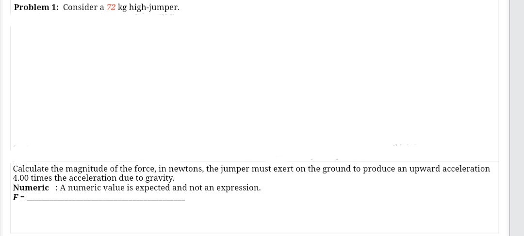 Problem 1: Consider a 72 kg high-jumper.
Calculate the magnitude of the force, in newtons, the jumper must exert on the ground to produce an upward acceleration
4.00 times the acceleration due to gravity.
Numeric : A numeric value is expected and not an expression.
F =
