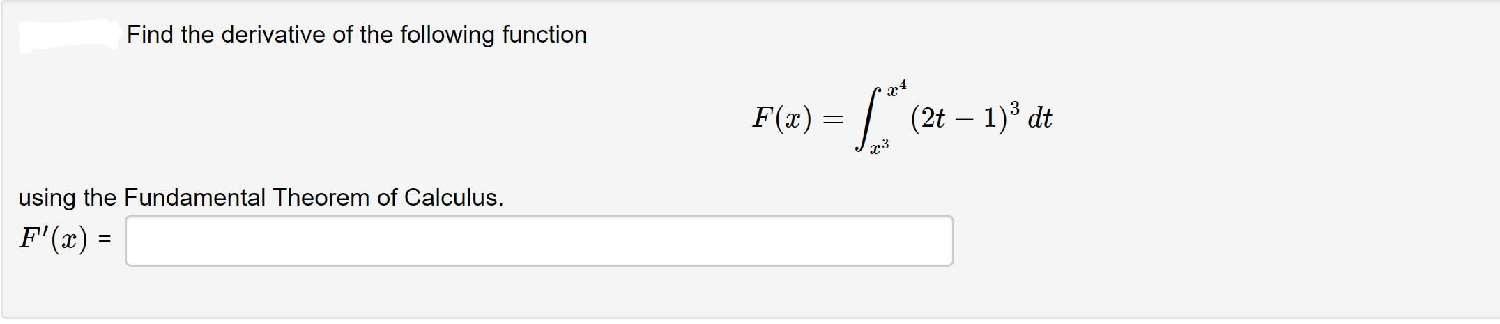 **Problem Statement:**
Find the derivative of the following function

\[ F(x) = \int_{x^3}^{x^4} (2t - 1)^3 \, dt \]

using the Fundamental Theorem of Calculus.

\[ F'(x) = \]

**Explanation:**
The problem involves finding the derivative of a function defined by an integral with variable limits of integration. The Fundamental Theorem of Calculus provides a method to differentiate such functions.