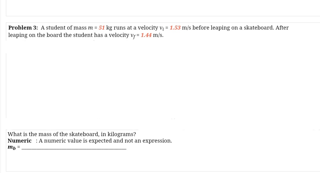 Problem 3: A student of mass m = 51 kg runs at a velocity v; = 1.53 m/s before leaping on a skateboard. After
leaping on the board the student has a velocity vf = 1.44 m/s.
What is the mass of the skateboard, in kilograms?
Numeric : Anumeric value is expected and not an expression.
Mp =
