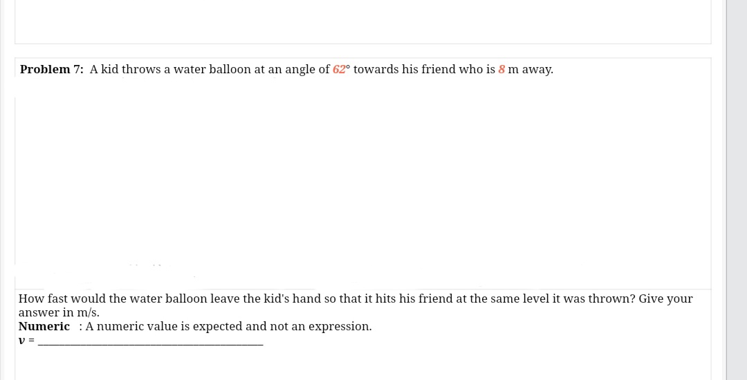 Problem 7: A kid throws a water balloon at an angle of 62° towards his friend who is 8 m away.
How fast would the water balloon leave the kid's hand so that it hits his friend at the same level it was thrown? Give your
answer in m/s.
Numeric : A numeric value is expected and not an expression.
V =
