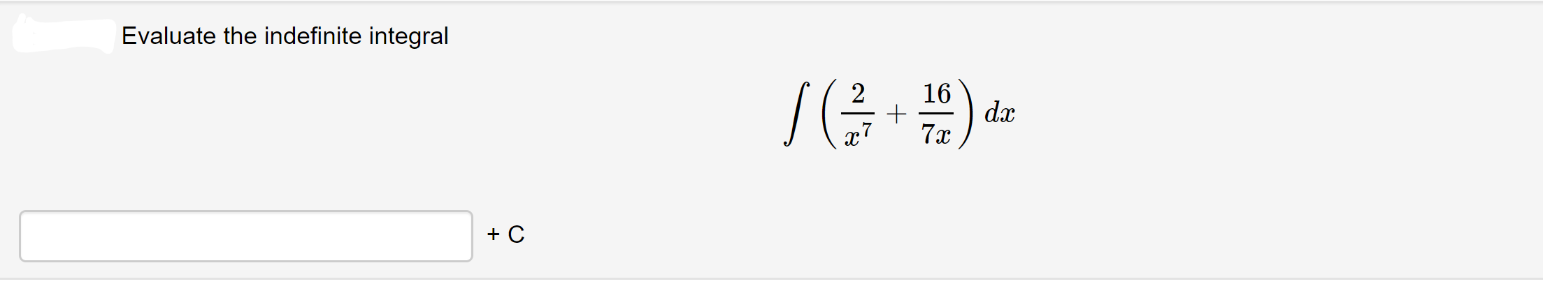 **Problem: Evaluate the Indefinite Integral**

Evaluate the indefinite integral

\[ \int \left( \frac{2}{x^7} + \frac{16}{7x} \right) dx \]

---

\[ \boxed{\phantom{......}} + C \]