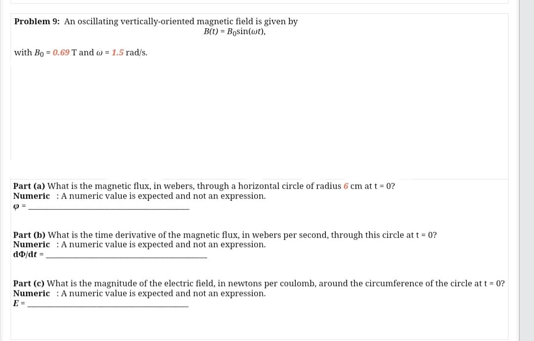 Problem 9: An oscillating vertically-oriented magnetic field is given by
B(t) = Bosin(wt),
with Bo = 0.69 T and w = 1.5 rad/s.
Part (a) What is the magnetic flux, in webers, through a horizontal circle of radius 6 cm at t = 0?
Numeric : A numeric value is expected and not an expression.
Part (b) What is the time derivative of the magnetic flux, in webers per second, through this circle at t = 0?
Numeric : A numeric value is expected and not an expression.
do/dt =
Part (c) What is the magnitude of the electric field, in newtons per coulomb, around the circumference of the circle at t = 0?
Numeric : A numeric value is expected and not an expression.
E =
