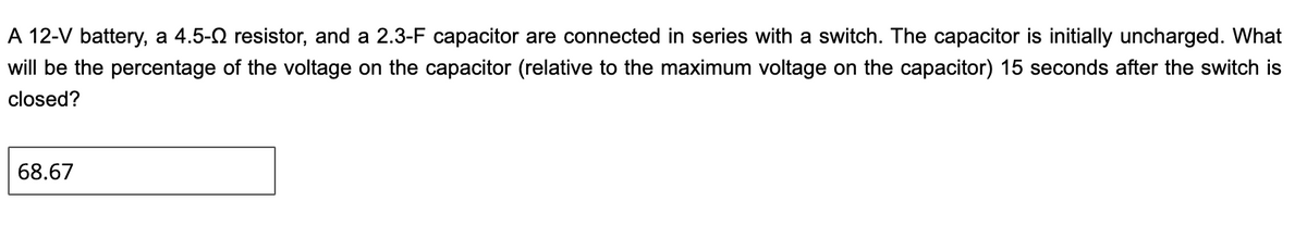 A 12-V battery, a 4.5-2 resistor, and a 2.3-F capacitor are connected in series with a switch. The capacitor is initially uncharged. What
will be the percentage of the voltage on the capacitor (relative to the maximum voltage on the capacitor) 15 seconds after the switch is
closed?
68.67
