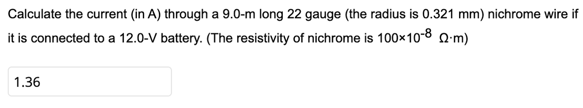 Calculate the current (in A) through a 9.0-m long 22 gauge (the radius is 0.321 mm) nichrome wire if
it is connected to a 12.0-V battery. (The resistivity of nichrome is 100×10-8 Q:m)
1.36
