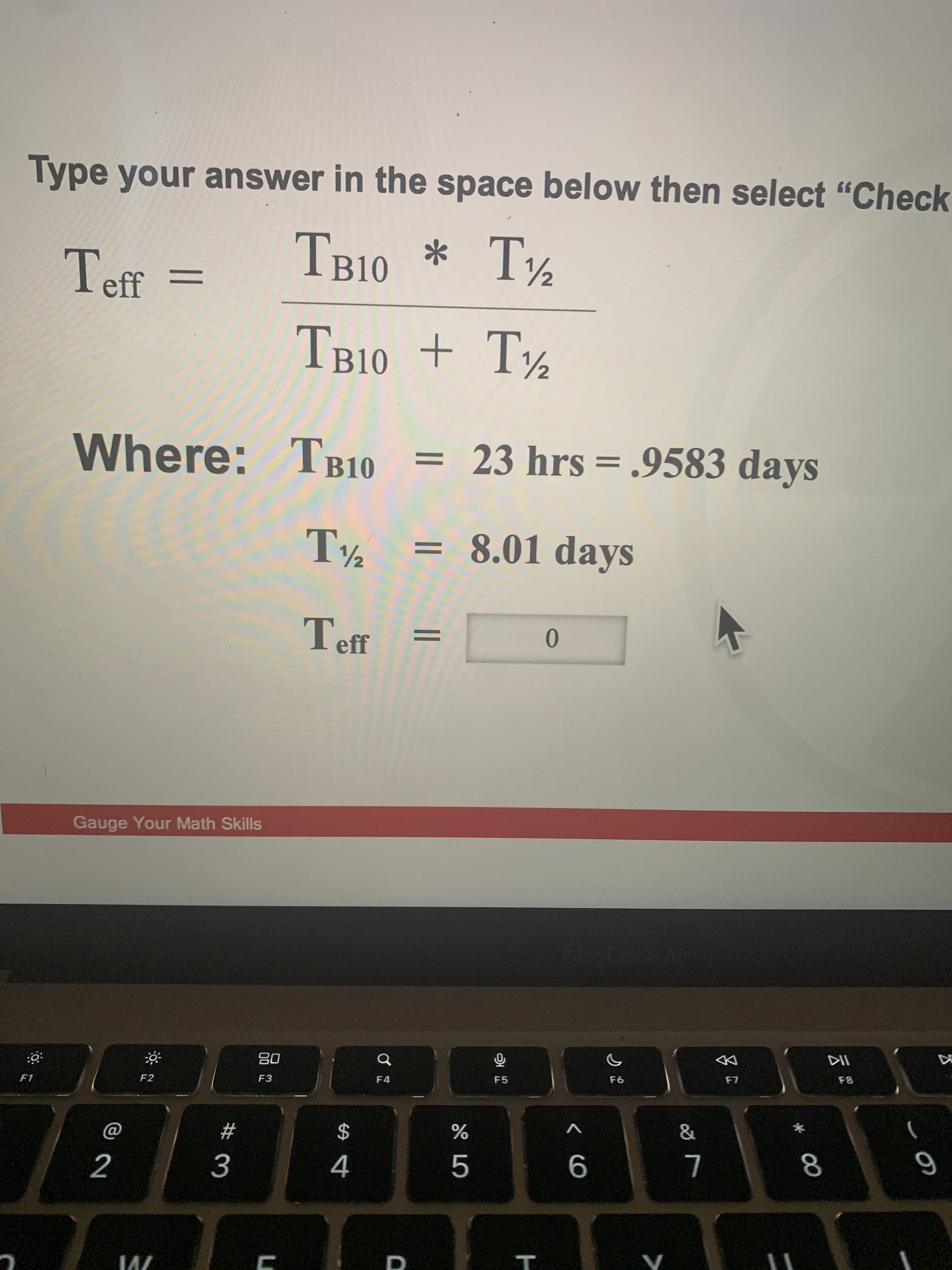 * 00
< CO
T
Type your answer in the space below then select "Check
TB10 * T½
Teff
%3D
TB10 + T½
23 hrs = .9583 days
Where: TB10
8.01 days
Teff
Gauge Your Math Skills
DD
F8
08
F3
F5
F4
F2
F1
%
$
23
5.
4.
