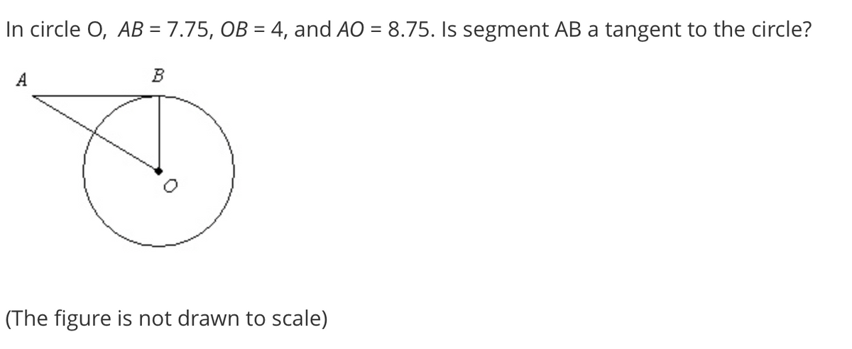 In circle O, AB = 7.75, OB = 4, and AO = 8.75. Is segment AB a tangent to the circle?
B
(The figure is not drawn to scale)
