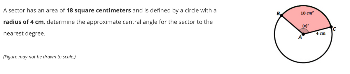 A sector has an area of 18 square centimeters and is defined by a circle with a
B
18 ст?
radius of 4 cm, determine the approximate central angle for the sector to the
(x)°
nearest degree.
4 cm
A
(Figure may not be drawn to scale.)
