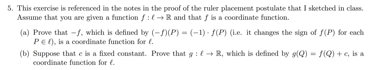 5. This exercise is referenced in the notes in the proof of the ruler placement postulate that I sketched in class.
Assume that you are given a function f :l → R and that f is a coordinate function.
(a) Prove that -f, which is defined by (-f)(P) = (-1) · f(P) (i.e. it changes the sign of f(P) for each
PEl), is a coordinate function for l.
(b) Suppose that c is a fixed constant. Prove that g : l → R, which is defined by g(Q) = f(Q) + c, is a
coordinate function for l.
