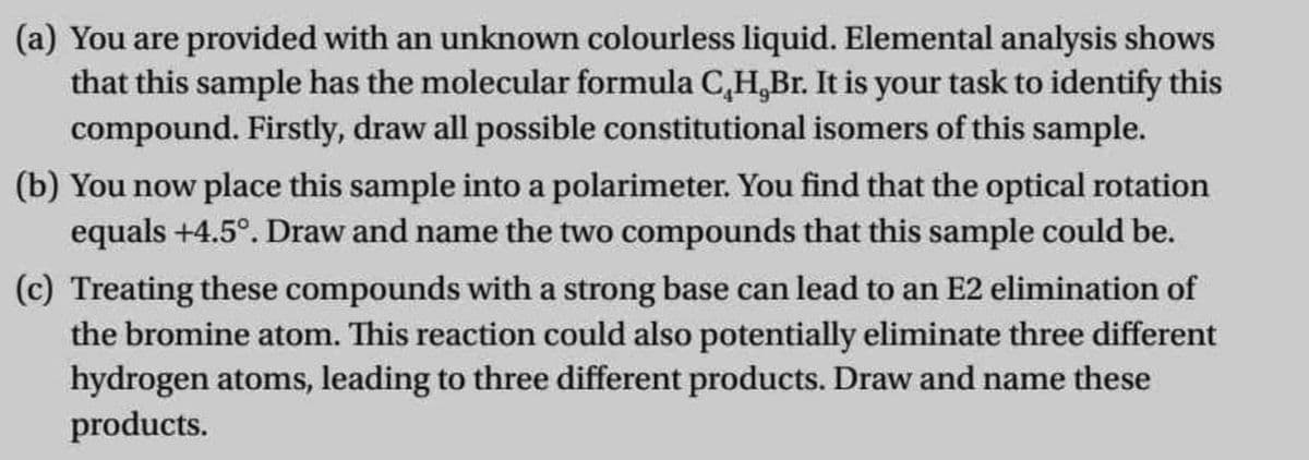 (a) You are provided with an unknown colourless liquid. Elemental analysis shows
that this sample has the molecular formula C,H,Br. It is your task to identify this
compound. Firstly, draw all possible constitutional isomers of this sample.
(b) You now place this sample into a polarimeter. You find that the optical rotation
equals +4.5°. Draw and name the two compounds that this sample could be.
(c) Treating these compounds with a strong base can lead to an E2 elimination of
the bromine atom. This reaction could also potentially eliminate three different
hydrogen atoms, leading to three different products. Draw and name these
products.