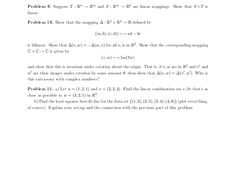 Problem 9. Suppose T : R" –→
Rm and S : Rm
R* are linear mappings. Show that So T is
linear.
Problem 10. Show that the mapping A: R? x R² → R defined by
((a, b), (c, d)) – ad – be
is bilinear. Show that A(v, w) = –-A(w, v) for all v, w in R?. Show that the corresponding mapping
C x C -C is given by
(z, w) - Im(Zw)
and show that this is invariant under rot ation about the origin. That is, if v, w are in R? and v' and
w' are their images under rotation by some amount 0, then show that A(v, w) = A(v', w'). Why is
%3D
this extra-easy with complex numbers?
Problem 11. a) Let u =
(1,2, 1) and v = (2, 2,4). Find the line ar combination au + Bv that's as
close as possible to w =
b) Find the least squares best-fit line for the data set {(1,2), (2, 5), (3, 4), (4, 6)} (plot everything,
(3, 2, 1) in R³.
of course). Explain your set-up and the connection with the previous part of this problem.
