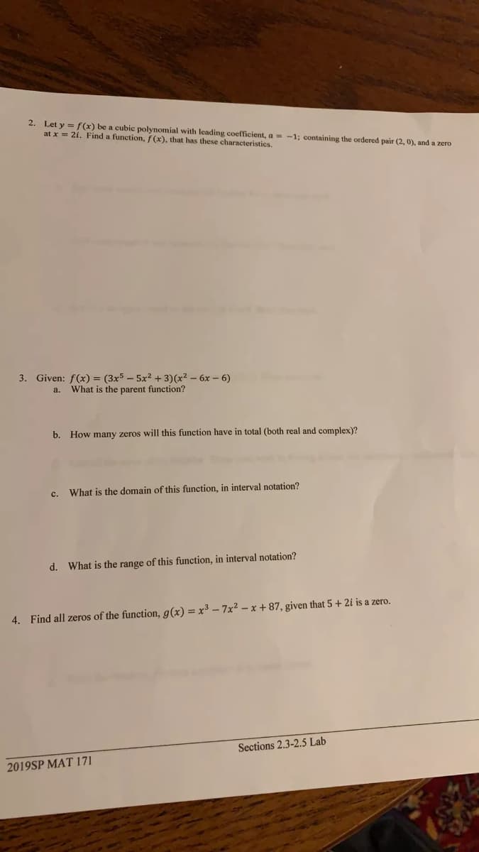 2. Let y = f(x) be a cubic polynomial with leading coefficient, a = -1; containing the ordered pair (2, 0), and a zero
at x = 2i. Find a function, f (x), that has these characteristics.
3. Given: f(x) = (3x5 – 5x2 + 3)(x² – 6x – 6)
a. What is the parent function?
b. How many zeros will this function have in total (both real and complex)?
c. What is the domain of this function, in interval notation?
d. What is the range of this function, in interval notation?
4. Find all zeros of the function, g(x) = x³ – 7x2 – x + 87, given that 5 + 2i is a zero.
Sections 2.3-2.5 Lab
2019SP MAT 171
