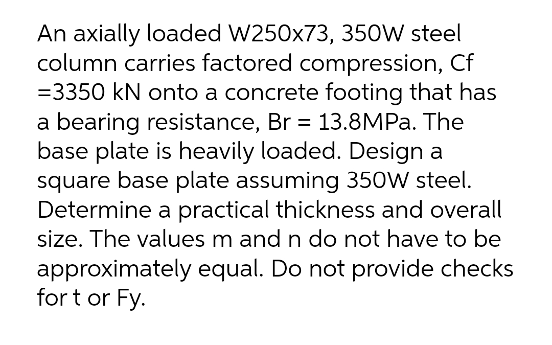 An axially loaded W250x73, 350W steel
column carries factored compression, Cf
=3350 kN onto a concrete footing that has
a bearing resistance, Br = 13.8MPa. The
base plate is heavily loaded. Design a
square base plate assuming 350W steel.
Determine a practical thickness and overall
size. The values m and n do not have to be
approximately equal. Do not provide checks
for t or Fy.
