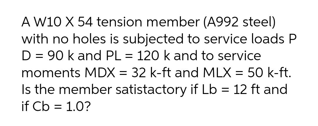 A W10 X 54 tension member (A992 steel)
with no holes is subjected to service loads P
D = 90 k and PL = 120 k and to service
moments MDX = 32 k-ft and MLX = 50 k-ft.
Is the member satistactory if Lb = 12 ft and
if Cb = 1.0?
%3D
