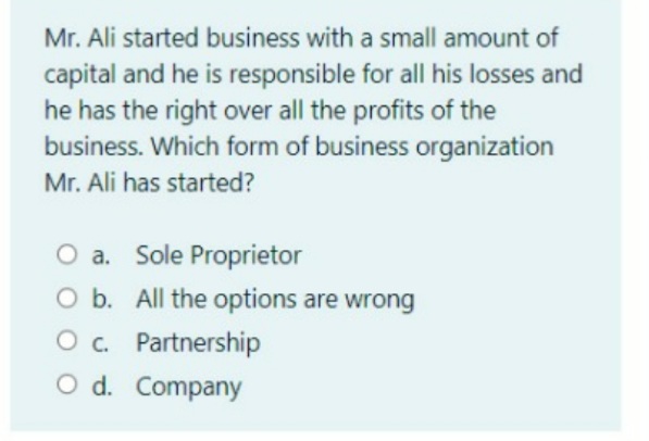 Mr. Ali started business with a small amount of
capital and he is responsible for all his losses and
he has the right over all the profits of the
business. Which form of business organization
Mr. Ali has started?
O a. Sole Proprietor
O b. All the options are wrong
O. Partnership
O d. Company
