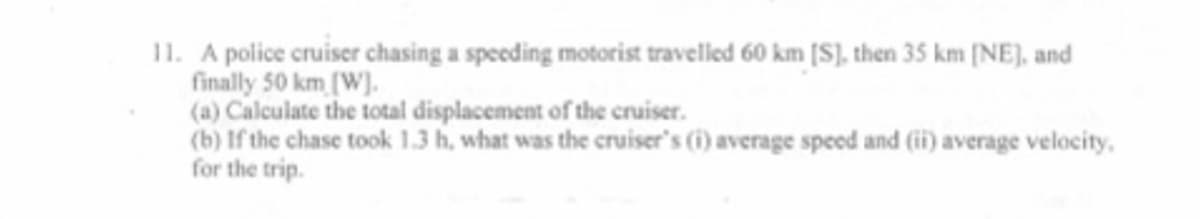 11. A police cruiser chasing a speeding motorist travelled 60 km [S], then 35 km [NE], and
finally 50 km (W).
(a) Calculate the total displacement of the cruiser.
(b) If the chase took 1.3 h, what was the cruiser's (i) average speed and (i) average velocity,
for the trip.
