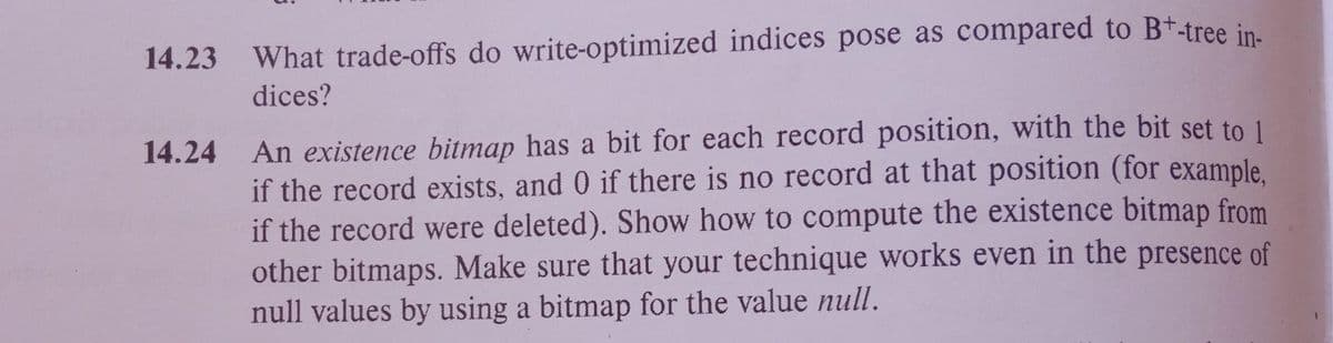 14.23 What trade-offs do write-optimized indices pose as compared to B+-tree in-
dices?
14.24
An existence bitmap has a bit for each record position, with the bit set to 1
if the record exists, and 0 if there is no record at that position (for example,
if the record were deleted). Show how to compute the existence bitmap from
other bitmaps. Make sure that your technique works even in the presence of
null values by using a bitmap for the value null.