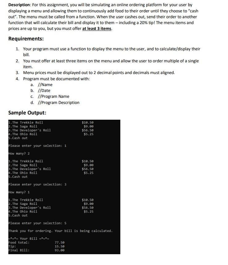 Description: For this assignment, you will be simulating an online ordering platform for your user by
displaying a menu and allowing them to continuously add food to their order until they choose to "cash
out". The menu must be called from a function. When the user cashes out, send their order to another
function that will calculate their bill and display it to them - including a 20% tip! The menu items and
prices are up to you, but you must offer at least 3 items.
Requirements:
1. Your program must use a function to display the menu to the user, and to calculate/display their
bill.
2. You must offer at least three items on the menu and allow the user to order multiple of a single
item.
3. Menu prices must be displayed out to 2 decimal points and decimals must aligned.
4.
Program must be documented with:
a. //Name
b. //Date
c. //Program Name
d. //Program Description
Sample Output:
1. The Trekkie Roll
2.The Saga Roll
3. The Developer's Roll
4. The Ohio Roll
5.Cash out
Please enter your selection: 1
How many? 2
1. The Trekkie Roll
2. The Saga Roll
3.The Developer's Roll
4. The Ohio Roll
5.Cash out
Please enter your selection: 3
How many? 1
1. The Trekkie Roll
2. The Saga Roll
3. The Developer's Roll
4. The Ohio Roll
5.Cash out
$10.50
$9.00
$56.50
$5.25
77.50
15.50
93.00
$10.50
$9.00
$56.50
$5.25
$10.50
$9.00
$56.50
$5.25
Please enter your selection: 5
Thank you for ordering. Your bill is being calculated.
** Your Bill **
Food total:
Tip:
Final Bill: