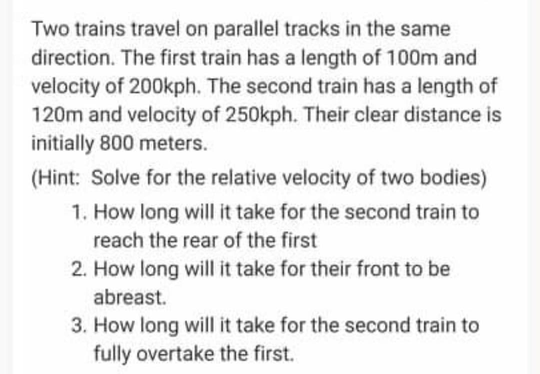 Two trains travel on parallel tracks in the same
direction. The first train has a length of 100m and
velocity of 200kph. The second train has a length of
120m and velocity of 250kph. Their clear distance is
initially 800 meters.
(Hint: Solve for the relative velocity of two bodies)
1. How long will it take for the second train to
reach the rear of the first
2. How long will it take for their front to be
abreast.
3. How long will it take for the second train to
fully overtake the first.
