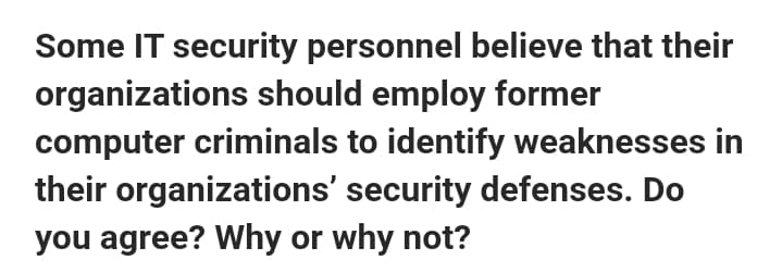 Some IT security personnel believe that their
organizations should employ former
computer criminals to identify weaknesses in
their organizations' security defenses. Do
you agree? Why or why not?
