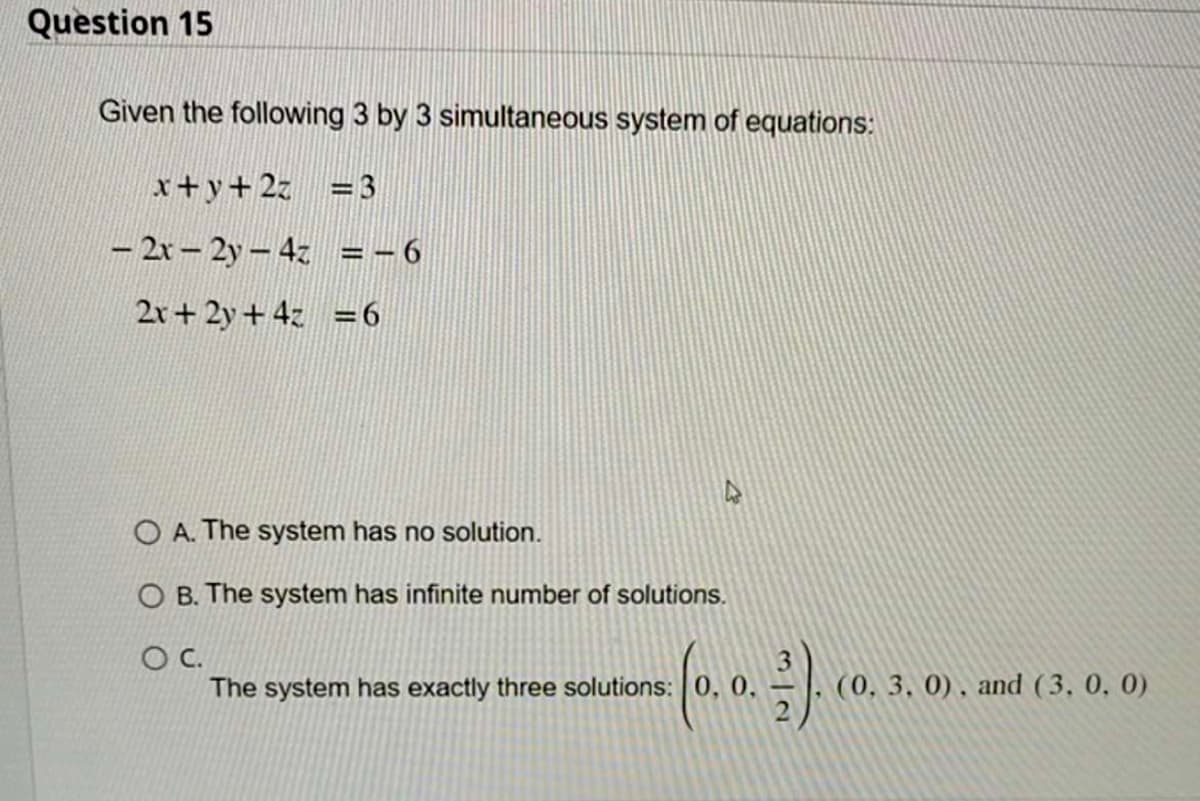 Question 15
Given the following 3 by 3 simultaneous system of equations:
x+y+2z = 3
-2x-2y-4z
2x+ 2y + 4z = 6
= -6
OA. The system has no solution.
O B. The system has infinite number of solutions.
O C.
The system has exactly three solutions: 0, 0,
3).
(0, 3, 0), and (3, 0, 0)