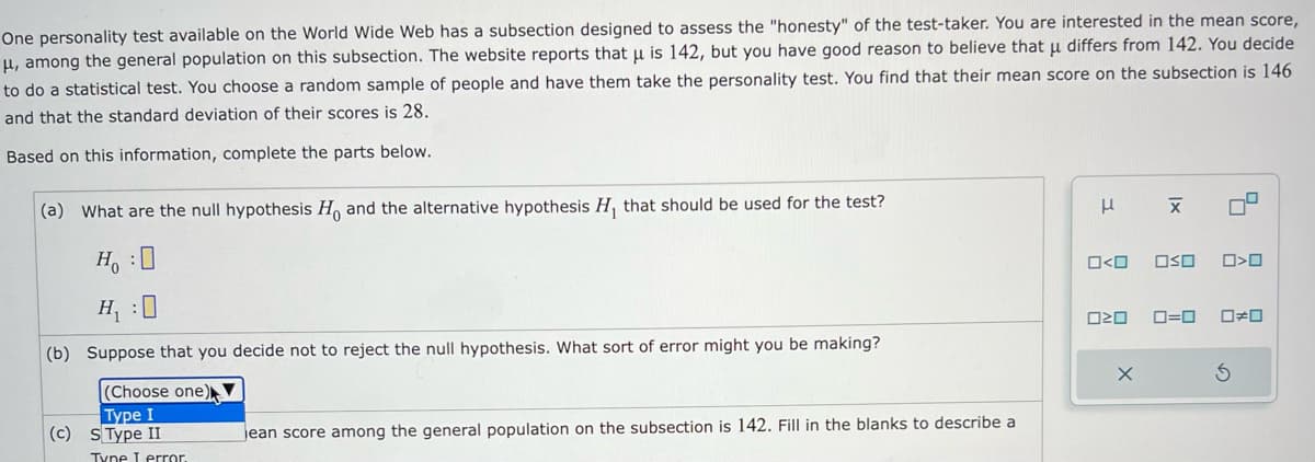 One personality test available on the World Wide Web has a subsection designed to assess the "honesty" of the test-taker. You are interested in the mean score,
μ, among the general population on this subsection. The website reports that μ is 142, but you have good reason to believe that μ differs from 142. You decide
to do a statistical test. You choose a random sample of people and have them take the personality test. You find that their mean score on the subsection is 146
and that the standard deviation of their scores is 28.
Based on this information, complete the parts below.
(a) What are the null hypothesis Ho and the alternative hypothesis H₁ that should be used for the test?
H₂:0
H₁
(b) Suppose that you decide not to reject the null hypothesis. What sort of error might you be making?
(Choose one)
Type I
(c) S Type II
Type I error.
jean score among the general population on the subsection is 142. Fill in the blanks to describe a
μ
O<O OSO
A
020
Ix
X
9
>O
0=0 0#0
5