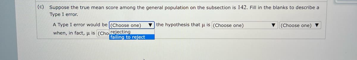 (c) Suppose the true mean score among the general population on the subsection is 142. Fill in the blanks to describe a
Type I error.
A Type I error would be (Choose one)
when, in fact, μ is (Cho rejecting
failing to reject
the hypothesis that u is (Choose one)
(Choose one)