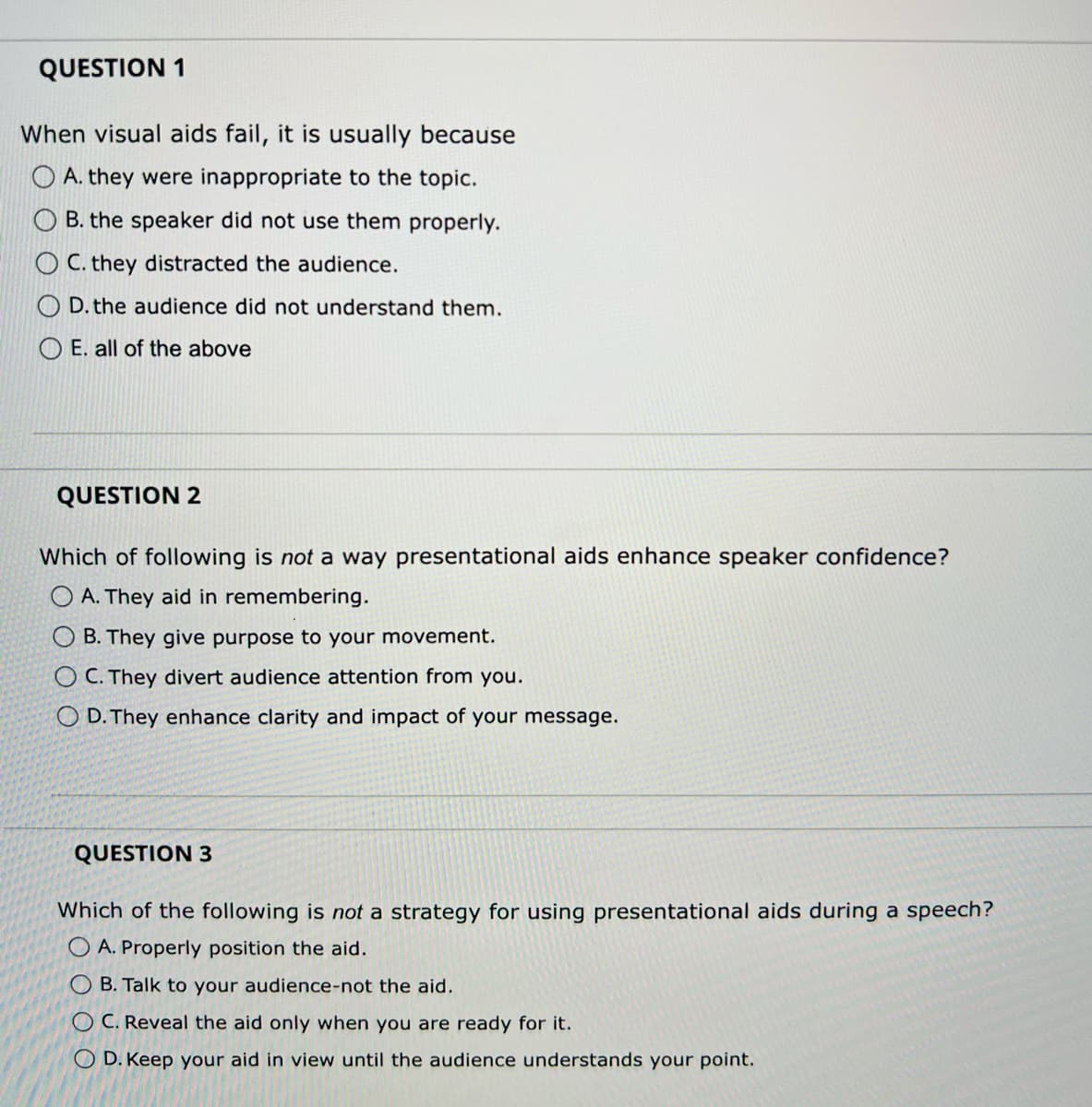 QUESTION 1
When visual aids fail, it is usually because
A. they were inappropriate to the topic.
B. the speaker did not use them properly.
C. they distracted the audience.
D. the audience did not understand them.
OE. all of the above
QUESTION 2
Which of following is not a way presentational aids enhance speaker confidence?
OA. They aid in remembering.
OB. They give purpose to your movement.
OC. They divert audience attention from you.
O D. They enhance clarity and impact of your message.
QUESTION 3
Which of the following is not a strategy for using presentational aids during a speech?
OA. Properly position the aid.
OB. Talk to your audience-not the aid.
OC. Reveal the aid only when you are ready for it.
OD. Keep your aid in view until the audience understands your point.