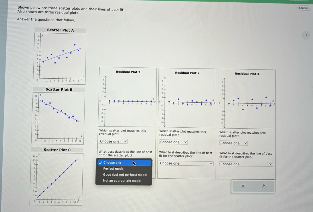 Shown below are three scatter plots and their lines of best fit.
Also shown are three residual plots.
Answer the questions that follow.
11-
10-
24
11-
10-
9-
8+
74
6+
5.
0
9+
8+
7+
6+
4
3+
24
14
0
0
114
10-
3+
2.
14
9+
8-
7-
6-
5-
4-
y
Scatter Plot A
+
12 3 456 7 8 9 10 11
Scatter Plot B
123 4 5 6 7 8 9 10 11
2
Scatter Plot C
56 6 7 8 9 10 11
1-
-1.
-2
-3.
-5.
12
Residual Plot 1
5
7
✓ Choose one
9 10
Which scatter plot matches this
residual plot?
Choose one
What best describes the line of best
fit for the scatter plot?
Perfect model
Good (but not perfect) model
Not an appropriate model
1
-2-
-3.
4-
Residual Plot 2
6
9 10
Which scatter plot matches this
residual plot?
Choose one
What best describes the line of best
fit for the scatter plot?
Choose one
V
-14
-2
Residual Plot 3
9 19
Which scatter plot matches this
residual plot?
Choose one
What best describes the line of best
fit for the scatter plot?
Choose one
X
Ś
Español
?