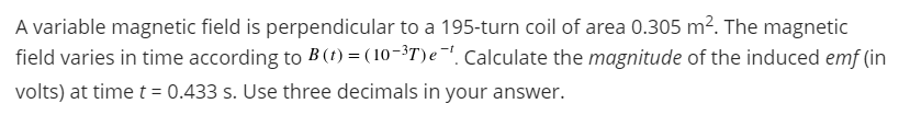 A variable magnetic field is perpendicular to a 195-turn coil of area 0.305 m?. The magnetic
field varies in time according to B (t) = ( 10-3T) e-!. Calculate the magnitude of the induced emf (in
volts) at time t = 0.433 s. Use three decimals in your answer.
