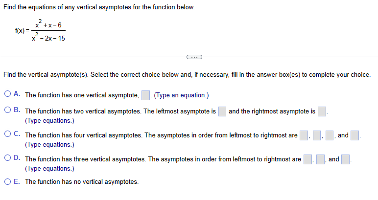 Find the equations of any vertical asymptotes for the function below.
f(x) =
x²+x-6
2
x-2x-15
2
Find the vertical asymptote(s). Select the correct choice below and, if necessary, fill in the answer box(es) to complete your choice.
O A. The function has one vertical asymptote, (Type an equation.)
O B. The function has two vertical asymptotes. The leftmost asymptote is
(Type equations.)
and the rightmost asymptote is
OC. The function has four vertical asymptotes. The asymptotes in order from leftmost to rightmost are. ‒
(Type equations.)
O D. The function has three vertical asymptotes. The asymptotes in order from leftmost to rightmost are
(Type equations.)
O E. The function has no vertical asymptotes.
and
and