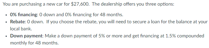 You are purchasing a new car for $27,600. The dealership offers you three options:
• 0% financing: 0 down and 0% financing for 48 months.
• Rebate: 0 down. If you choose the rebate, you will need to secure a loan for the balance at your
local bank.
• Down payment: Make a down payment of 5% or more and get financing at 1.5% compounded
monthly for 48 months.