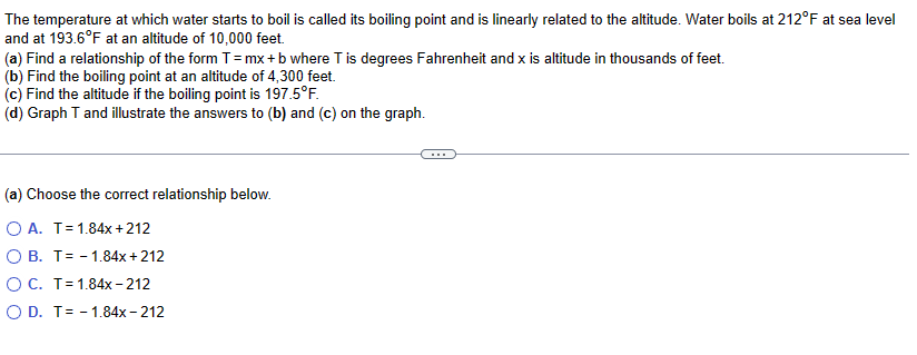 The temperature at which water starts to boil is called its boiling point and is linearly related to the altitude. Water boils at 212°F at sea level
and at 193.6°F at an altitude of 10,000 feet.
(a) Find a relationship of the form T = mx + b where T is degrees Fahrenheit and x is altitude in thousands of feet.
(b) Find the boiling point at an altitude of 4,300 feet.
(c) Find the altitude if the boiling point is 197.5°F.
(d) Graph T and illustrate the answers to (b) and (c) on the graph.
(a) Choose the correct relationship below.
O A. T = 1.84x+212
O B. T = 1.84x +212
O C. T = 1.84x-212
O D. T= 1.84x - 212