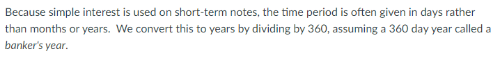 Because simple interest is used on short-term notes, the time period is often given in days rather
than months or years. We convert this to years by dividing by 360, assuming a 360 day year called a
banker's year.