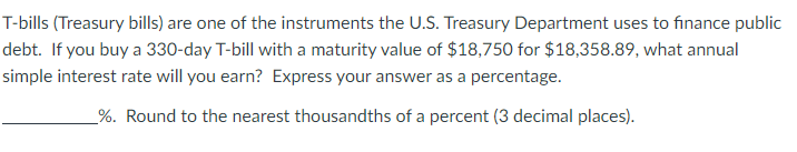 T-bills (Treasury bills) are one of the instruments the U.S. Treasury Department uses to finance public
debt. If you buy a 330-day T-bill with a maturity value of $18,750 for $18,358.89, what annual
simple interest rate will you earn? Express your answer as a percentage.
_%. Round to the nearest thousandths of a percent (3 decimal places).