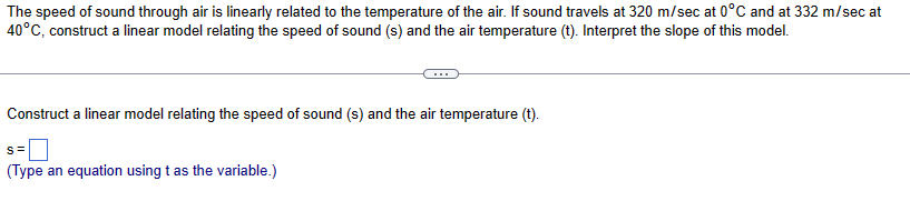 The speed of sound through air is linearly related to the temperature of the air. If sound travels at 320 m/sec at 0°C and at 332 m/sec at
40°C, construct a linear model relating the speed of sound (s) and the air temperature (t). Interpret the slope of this model.
Construct a linear model relating the speed of sound (s) and the air temperature (t).
s=0
(Type an equation using t as the variable.)