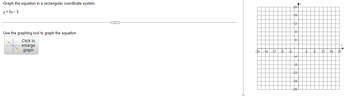 Graph the equation in a rectangular coordinate system.
y = 5x -5
Use the graphing tool to graph the equation.
Click to
enlarge
graph
C
20
-16
20
Ау
16 16
20