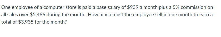 One employee of a computer store is paid a base salary of $939 a month plus a 5% commission on
all sales over $5,466 during the month. How much must the employee sell in one month to earn a
total of $3,935 for the month?