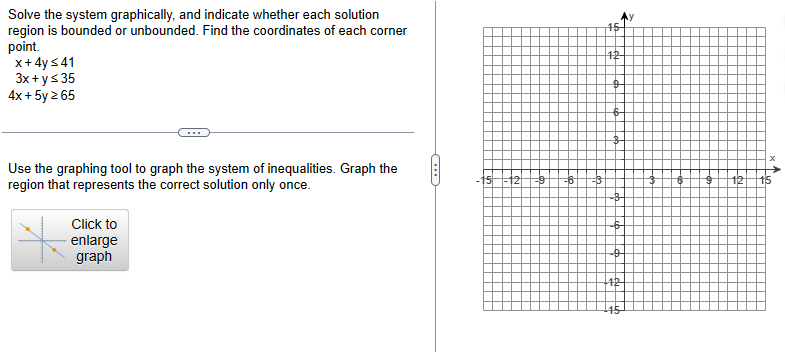 Solve the system graphically, and indicate whether each solution
region is bounded or unbounded. Find the coordinates of each corner
point.
x + 4y ≤41
3x + y ≤ 35
4x + 5y ≥ 65
Use the graphing tool to graph the system of inequalities. Graph the
region that represents the correct solution only once.
Click to
enlarge
graph
CH
12 -9
-6
12-
-o
124
12
x^.