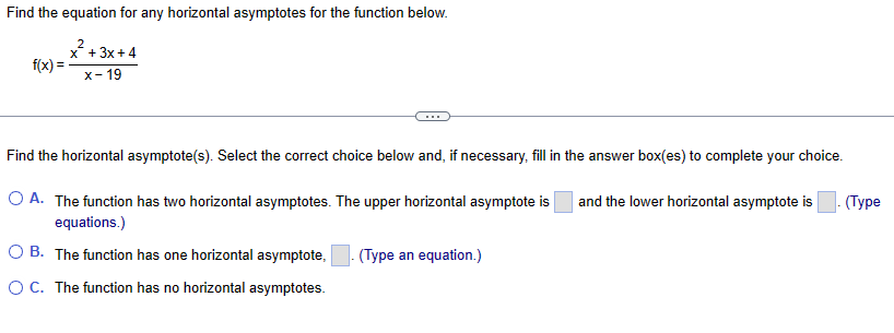 Find the equation for any horizontal asymptotes for the function below.
2
x+3x+4
x-19
f(x)=
Find the horizontal asymptote(s). Select the correct choice below and, if necessary, fill in the answer box(es) to complete your choice.
O A. The function has two horizontal asymptotes. The upper horizontal asymptote is and the lower horizontal asymptote is
equations.)
OB. The function has one horizontal asymptote, (Type an equation.)
O C. The function has no horizontal asymptotes.
(Type