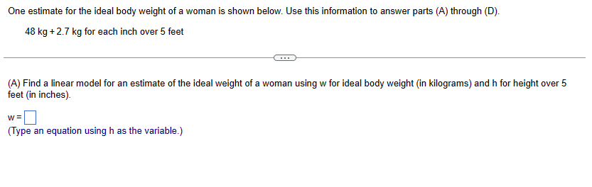 One estimate for the ideal body weight of a woman is shown below. Use this information to answer parts (A) through (D).
48 kg +2.7 kg for each inch over 5 feet
(A) Find a linear model for an estimate of the ideal weight of a woman using w for ideal body weight (in kilograms) and h for height over 5
feet (in inches).
w=
(Type an equation using h as the variable.)