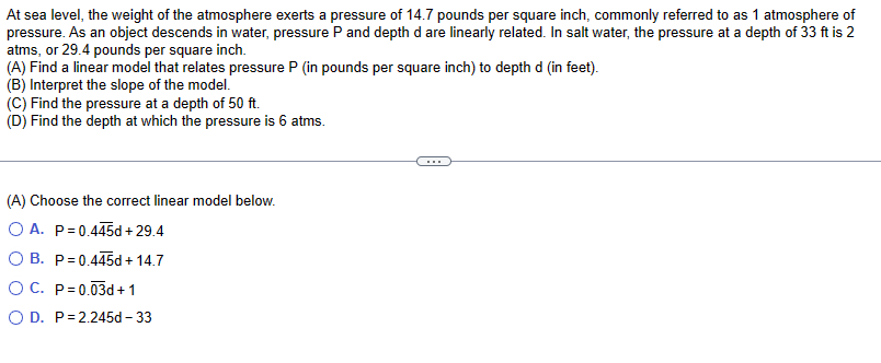 At sea level, the weight of the atmosphere exerts a pressure of 14.7 pounds per square inch, commonly referred to as 1 atmosphere of
pressure. As an object descends in water, pressure P and depth d are linearly related. In salt water, the pressure at a depth of 33 ft is 2
atms, or 29.4 pounds per square inch.
(A) Find a linear model that relates pressure P (in pounds per square inch) to depth d (in feet).
(B) Interpret the slope of the model.
(C) Find the pressure at a depth of 50 ft.
(D) Find the depth at which the pressure is 6 atms.
(A) Choose the correct linear model below.
O A. P=0.445d +29.4
O B. P=0.445d + 14.7
O C. P=0.03d + 1
O D. P=2.245d-33