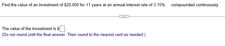 Find the value of an investment of $20,000 for 11 years at an annual interest rate of 3.15% compounded continuously.
The value of the investment is $
(Do not round until the final answer. Then round to the nearest cent as needed.)